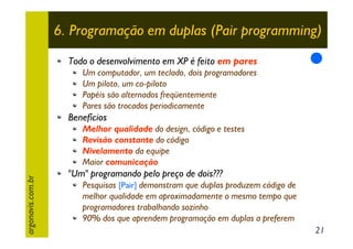 6. Programação em duplas (Pair programming)
Todo o desenvolvimento em XP é feito em pares
Um computador, um teclado, dois programadores
Um piloto, um co-piloto
Papéis são alternados freqüentemente
Pares são trocados periodicamente

Benefícios

argonavis.com.br

Melhor qualidade do design, código e testes
Revisão constante do código
Nivelamento da equipe
Maior comunicação

"Um" programando pelo preço de dois???
Pesquisas [Pair] demonstram que duplas produzem código de
melhor qualidade em aproximadamente o mesmo tempo que
programadores trabalhando sozinho
90% dos que aprendem programação em duplas a preferem
21

 