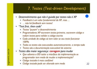 7. Testes (Test-driven Development)
Desenvolvimento que não é guiado por testes não é XP
Feedback é um valor fundamental do XP, mas ...
... não há feedback sem testes!

argonavis.com.br

"Test first, then code"
Testes "puxam" o desenvolvimento
Programadores XP escrevem testes primeiro, escrevem código e
rodam testes para validar o código escrito
Cada unidade de código só tem valor se seu teste funcionar
100%
Todos os testes são executados automaticamente, o tempo todo
Testes são a documentação executável do sistema

Testes dão maior segurança: coragem para mudar
Que adianta a OO isolar a interface da implementação se
programador tem medo de mudar a implementação?
Código testado é mais confiável
Código testado pode ser alterado sem medo

22

 