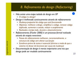 8. Refinamento do design (Refactoring)
Não existe uma etapa isolada de design em XP
O código é o design!

Design é melhorado continuamente através de refatoramento
Mudança proposital de código que está funcionando
Objetivos: melhorar o design, simplificar o código, remover código
duplicado, aumentar a coesão, reduzir o acoplamento
Realizado o tempo todo, durante o desenvolvimento

argonavis.com.br

Refatoramento [Fowler 2000] é um processo formal realizado
através de etapas reversíveis
Passos de refatoramento melhoram, incrementalmente, a
estrutura do código sem alterar sua função
Existência prévia de testes é essencial (elimina o medo de que o
sistema irá deixar de funcionar por causa da mudança)

Documentação de design é menos importante uma vez que
design pode ser mudado continuamente

23

 