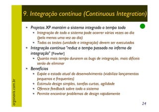 9. Integração contínua (Continuous Integration)
Projetos XP mantém o sistema integrado o tempo todo
Integração de todo o sistema pode ocorrer várias vezes ao dia
(pelo menos uma vez ao dia)
Todos os testes (unidade e integração) devem ser executados

Integração contínua "reduz o tempo passado no inferno da
integração" [Fowler]
Quanto mais tempo durarem os bugs de integração, mais dificeis
serão de eliminar

argonavis.com.br

Benefícios
Expõe o estado atual do desenvolvimento (viabiliza lançamentos
pequenos e frequentes)
Estimula design simples, tarefas curtas, agilidade
Oferece feedback sobre todo o sistema
Permite encontrar problemas de design rapidamente
24

 
