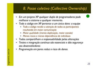 8. Posse coletiva (Collective Ownership)
Em um projeto XP qualquer dupla de programadores pode
melhorar o sistema a qualquer momento.
Todo o código em XP pertence a um único dono: a equipe

argonavis.com.br

Todo o código recebe a atenção de todos os participantes
resultando em maior comunicação
Maior qualidade (menos duplicação, maior coesão)
Menos riscos e menos dependência de indivíduos

Todos compartilham a responsabilidade pelas alterações
Testes e integração contínua são essenciais e dão segurança
aos desenvolvedores
Programação em pares reduz o risco de danos

25

 