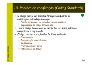 10. Padrões de codificação (Coding Standards)
O código escrito em projetos XP segue um padrão de
codificação, definido pela equipe
Padrão para nomes de métodos, classes, variáveis
Organização do código (chaves, etc.)

argonavis.com.br

Todo o código parece que foi escrito por um único indivíduo,
competente e organizado
Código com estrutura familiar facilita e estimula
Posse coletiva
Comunicação mais eficiente
Simplicidade
Programação em pares
Refinamento do design

26

 