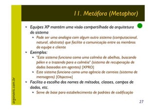 11. Metáfora (Metaphor)
Equipes XP mantém uma visão compartilhada da arquitetura
do sistema
Pode ser uma analogia com algum outro sistema (computacional,
natural, abstrato) que facilite a comunicação entre os membros
da equipe e cliente

argonavis.com.br

Exemplos:
"Este sistema funciona como uma colméia de abelhas, buscando
pólen e o trazendo para a colméia" (sistema de recuperação de
dados baseados em agentes) [XPRO]
Este sistema funciona como uma agência de correios (sistema de
mensagens) [Objective]

Facilita a escolha dos nomes de métodos, classes, campos de
dados, etc.
Serve de base para estabelecimento de padrões de codificação
27

 
