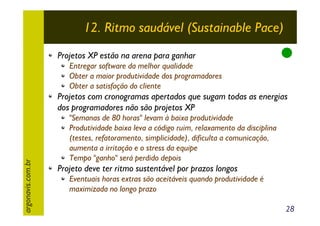 12. Ritmo saudável (Sustainable Pace)
Projetos XP estão na arena para ganhar
Entregar software da melhor qualidade
Obter a maior produtividade dos programadores
Obter a satisfação do cliente

argonavis.com.br

Projetos com cronogramas apertados que sugam todas as energias
dos programadores não são projetos XP
"Semanas de 80 horas" levam à baixa produtividade
Produtividade baixa leva a código ruim, relaxamento da disciplina
(testes, refatoramento, simplicidade), dificulta a comunicação,
aumenta a irritação e o stress da equipe
Tempo "ganho" será perdido depois

Projeto deve ter ritmo sustentável por prazos longos
Eventuais horas extras são aceitáveis quando produtividade é
maximizada no longo prazo
28

 