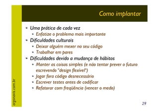 Como implantar
Uma prática de cada vez
Enfatize o problema mais importante

Dificuldades culturais
Deixar alguém mexer no seu código
Trabalhar em pares

argonavis.com.br

Dificuldades devido a mudança de hábitos
Manter as coisas simples (e não tentar prever o futuro
escrevendo "design flexível")
Jogar fora código desnecessário
Escrever testes antes de codificar
Refatorar com freqüência (vencer o medo)
29

 