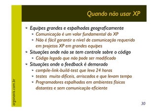 Quando não usar XP
Equipes grandes e espalhadas geograficamente
Comunicação é um valor fundamental do XP
Não é fácil garantir o nível de comunicação requerido
em projetos XP em grandes equipes

Situações onde não se tem controle sobre o código
Código legado que não pode ser modificado

argonavis.com.br

Situações onde o feedback é demorado
compile-link-build-test que leva 24 horas
testes muito difíceis, arriscados e que levam tempo
Programadores espalhados em ambientes físicos
distantes e sem comunicação eficiente
30

 