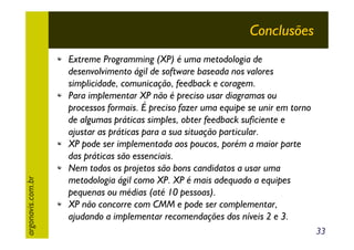 argonavis.com.br

Conclusões
Extreme Programming (XP) é uma metodologia de
desenvolvimento ágil de software baseada nos valores
simplicidade, comunicação, feedback e coragem.
Para implementar XP não é preciso usar diagramas ou
processos formais. É preciso fazer uma equipe se unir em torno
de algumas práticas simples, obter feedback suficiente e
ajustar as práticas para a sua situação particular.
XP pode ser implementada aos poucos, porém a maior parte
das práticas são essenciais.
Nem todos os projetos são bons candidatos a usar uma
metodologia ágil como XP. XP é mais adequado a equipes
pequenas ou médias (até 10 pessoas).
XP não concorre com CMM e pode ser complementar,
ajudando a implementar recomendações dos níveis 2 e 3.
33

 