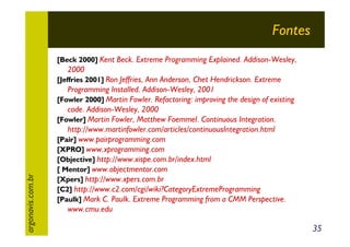 Fontes
[Beck 2000] Kent Beck. Extreme Programming Explained. Addison-Wesley,

2000

argonavis.com.br

[Jeffries 2001] Ron Jeffries, Ann Anderson, Chet Hendrickson. Extreme

Programming Installed. Addison-Wesley, 2001
[Fowler 2000] Martin Fowler. Refactoring: improving the design of existing
code. Addison-Wesley, 2000
[Fowler] Martin Fowler, Matthew Foemmel. Continuous Integration.
http://www.martinfowler.com/articles/continuousIntegration.html
[Pair] www.pairprogramming.com
[XPRO] www.xprogramming.com
[Objective] http://www.xispe.com.br/index.html
[ Mentor] www.objectmentor.com
[Xpers] http://www.xpers.com.br
[C2] http://www.c2.com/cgi/wiki?CategoryExtremeProgramming
[Paulk] Mark C. Paulk. Extreme Programming from a CMM Perspective.
www.cmu.edu

35

 