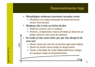 Desenvolvimento hoje
Metodologias modernas incentivam iterações curtas
Mudanças em etapas avançadas do desenvolvimento
seriam mais baratas

Mudança não é mais um bicho tão feio
Podemos conviver com a mudança
Patterns, componentes, bancos de dados já absorvem ou
podem absorver alto custo da mudança

custo

argonavis.com.br

Se mudar já não custa tanto, por que não abraçá-la de
uma vez?
Deixar coisas que não são necessárias agora para depois
Deixar de investir tanto tempo no design prévio
Tomar a liberdade de mudar deliberadamente o design
em qualquer etapa do desenvolvimento
tempo

4

 