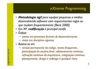 eXtreme Programming
Metodologia ágil para equipes pequenas a médias
desenvolvendo software com requerimentos vagos ou
que mudam frequentemente [Beck 2000]
Em XP, codificação é principal tarefa
Ênfase
menor em processos formais de desenvolvimento
maior em disciplina rigorosa
argonavis.com.br

Baseia-se em
revisão permanente do código, testes frequentes,
participação do usuário final, refatoramento contínuo,
refinação contínua da arquitetura, integração contínua,
planejamento, design e redesign a qualquer hora
5

 
