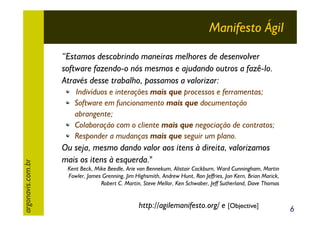 Manifesto Ágil
“Estamos descobrindo maneiras melhores de desenvolver
software fazendo-o nós mesmos e ajudando outros a fazê-lo.
Através desse trabalho, passamos a valorizar:

argonavis.com.br

Indivíduos e interações mais que processos e ferramentas;
Software em funcionamento mais que documentação
abrangente;
Colaboração com o cliente mais que negociação de contratos;
Responder a mudanças mais que seguir um plano.

Ou seja, mesmo dando valor aos itens à direita, valorizamos
mais os itens à esquerda."
Kent Beck, Mike Beedle, Arie van Bennekum, Alistair Cockburn, Ward Cunningham, Martin
Fowler, James Grenning, Jim Highsmith, Andrew Hunt, Ron Jeffries, Jon Kern, Brian Marick,
Robert C. Martin, Steve Mellor, Ken Schwaber, Jeff Sutherland, Dave Thomas

http://agilemanifesto.org/ e [Objective]

6

 