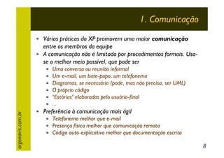 1. Comunicação
Várias práticas do XP promovem uma maior comunicação
entre os membros da equipe
A comunicação não é limitada por procedimentos formais. Usase o melhor meio possível, que pode ser

argonavis.com.br

Uma conversa ou reunião informal
Um e-mail, um bate-papo, um telefonema
Diagramas, se necessário (pode, mas não precisa, ser UML)
O próprio código
"Estórias" elaboradas pelo usuário-final
...

Preferência à comunicação mais ágil
Telefonema melhor que e-mail
Presença física melhor que comunicação remota
Código auto-explicativo melhor que documentação escrita
8

 