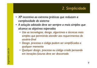 2. Simplicidade

argonavis.com.br

XP incentiva ao extremo práticas que reduzam a
complexidade do sistema
A solução adotada deve ser sempre a mais simples que
alcance os objetivos esperados
Use as tecnologias, design, algoritmos e técnicas mais
simples que permitirão atender aos requerimentos do
usuário-final
Design, processo e código podem ser simplificados a
qualquer momento
Qualquer design, processo ou código criado pensando
em iterações futuras deve ser descartado
9

 