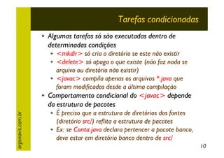 Tarefas condicionadas
Algumas tarefas só são executadas dentro de
determinadas condições
<mkdir> só cria o diretório se este não existir
<delete> só apaga o que existe (não faz nada se
arquivo ou diretório não existir)
<javac> compila apenas os arquivos *.java que
foram modificados desde a última compilação

argonavis.com.br

Comportamento condicional do <javac> depende
da estrutura de pacotes
É preciso que a estrutura de diretórios dos fontes
(diretório src/) reflita a estrutura de pacotes
Ex: se Conta.java declara pertencer a pacote banco,
deve estar em diretório banco dentro de src/
10

 