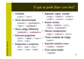 O que se pode fazer com Ant?
Compilar.
<javac>, <csc>

Gerar documentação
<javadoc>, <junitreport>,
<style>, <stylebook>

Gerar código (XDoclet)
<ejbdoclet>, <webdoclet>

argonavis.com.br

Executar programas
<java>, <apply>, <exec>
<ant>, <sql>

Empacotar e comprimir
<jar>, <zip>, <tar>,
<war>, <ear>, <cab>

Expandir, copiar, instalar
<copy>, <delete>, <mkdir>,
<unjar>, <unwar>, <unzip>

Acesso remoto
<ftp>, <telnet>, <cvs>,
<mail>, <mimemail>

Montar componentes
<ejbc>, <ejb-jar>, <rmic>

Testar unidades de código
<junit>

Executar roteiros e sons
<script>, <sound>

Criar novas tarefas
<taskdef>

11

 