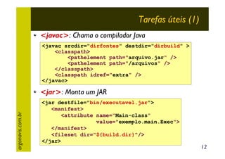 Tarefas úteis (1)
<javac>: Chama o compilador Java
<javac srcdir="dirfontes" destdir="dirbuild" >
<classpath>
<pathelement path="arquivo.jar" />
<pathelement path="/arquivos" />
</classpath>
<classpath idref="extra" />
</javac>

argonavis.com.br

<jar>: Monta um JAR
<jar destfile="bin/executavel.jar">
<manifest>
<attribute name="Main-class"
value="exemplo.main.Exec">
</manifest>
<fileset dir="${build.dir}"/>
</jar>

12

 