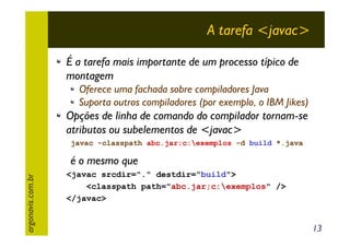 A tarefa <javac>
É a tarefa mais importante de um processo típico de
montagem
Oferece uma fachada sobre compiladores Java
Suporta outros compiladores (por exemplo, o IBM Jikes)

Opções de linha de comando do compilador tornam-se
atributos ou subelementos de <javac>
javac -classpath abc.jar;c:exemplos -d build *.java

argonavis.com.br

é o mesmo que
<javac srcdir="." destdir="build">
<classpath path="abc.jar;c:exemplos" />
</javac>

13

 