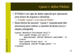 <javac> define FileSets
O FileSet é um tipo de dados especial que representa
uma árvore de arquivos e diretórios
A tarefa <javac> é um tipo de FileSet

argonavis.com.br

Outra forma de escrever <javac> (usando path-like
structures) para indicar o caminho de fontes (src) e
classes (classpath)
<javac destdir="${classes.dir}">
<src path="${gen.src.dir}">
<patternset refid="default.excludes" />
</src>
<src path="${src.dir}" />
<classpath refid="${app.path}" />
</javac>

14

 