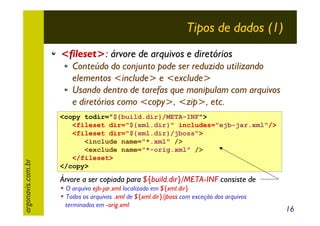 Tipos de dados (1)
<fileset>: árvore de arquivos e diretórios

argonavis.com.br

Conteúdo do conjunto pode ser reduzido utilizando
elementos <include> e <exclude>
Usando dentro de tarefas que manipulam com arquivos
e diretórios como <copy>, <zip>, etc.
<copy todir="${build.dir}/META-INF">
<fileset dir="${xml.dir}" includes="ejb-jar.xml"/>
<fileset dir="${xml.dir}/jboss">
<include name="*.xml" />
<exclude name="*-orig.xml" />
</fileset>
</copy>

Árvore a ser copiada para ${build.dir}/META-INF consiste de
• O arquivo ejb-jar.xml localizado em ${xml.dir}
• Todos os arquivos .xml de ${xml.dir}/jboss com exceção dos arquivos
terminados em -orig.xml

16

 