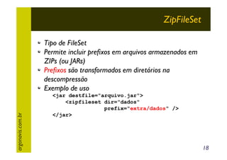 ZipFileSet

argonavis.com.br

Tipo de FileSet
Permite incluir prefixos em arquivos armazenados em
ZIPs (ou JARs)
Prefixos são transformados em diretórios na
descompressão
Exemplo de uso
<jar destfile="arquivo.jar">
<zipfileset dir="dados"
prefix="extra/dados" />
</jar>

18

 