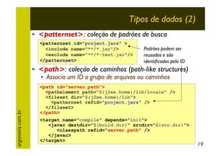 Tipos de dados (2)
<patternset>: coleção de padrões de busca
<patternset id="project.jars" >
<include name="**/*.jar"/>
<exclude name="**/*-test.jar"/>
</patternset>

Padrões podem ser
reusados e são
identificados pelo ID

<path>: coleção de caminhos (path-like structures)

argonavis.com.br

Associa um ID a grupo de arquivos ou caminhos

<path id="server.path">
<pathelement path="${j2ee.home}/lib/locale" />
<fileset dir="${j2ee.home}/lib">
<patternset refid="project.jars" />
</fileset>
</path>
<target name="compile" depends="init">
<javac destdir="${build.dir}" srcdir="${src.dir}">
<classpath refid="server.path" />
</javac>
</target>

19

 