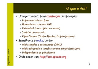 O que é Ant?
Uma ferramenta para construção de aplicações
Implementada em Java
Baseada em roteiros XML
Extensível (via scripts ou classes)
'padrão' do mercado
Open Source (Grupo Apache, Projeto Jakarta)

argonavis.com.br

Semelhante a make, porém
Mais simples e estruturada (XML)
Mais adequada a tarefas comuns em projetos Java
Independente de plataforma

Onde encontrar: http://ant.apache.org
2

 