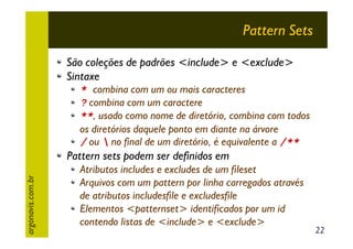 Pattern Sets
São coleções de padrões <include> e <exclude>
Sintaxe

* combina com um ou mais caracteres
? combina com um caractere
**, usado como nome de diretório, combina com todos
os diretórios daquele ponto em diante na árvore
/ ou  no final de um diretório, é equivalente a /**

argonavis.com.br

Pattern sets podem ser definidos em
Atributos includes e excludes de um fileset
Arquivos com um pattern por linha carregados através
de atributos includesfile e excludesfile
Elementos <patternset> identificados por um id
contendo listas de <include> e <exclude>

22

 