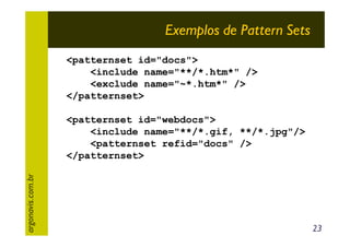 Exemplos de Pattern Sets
<patternset id="docs">
<include name="**/*.htm*" />
<exclude name="~*.htm*" />
</patternset>

argonavis.com.br

<patternset id="webdocs">
<include name="**/*.gif, **/*.jpg"/>
<patternset refid="docs" />
</patternset>

23

 