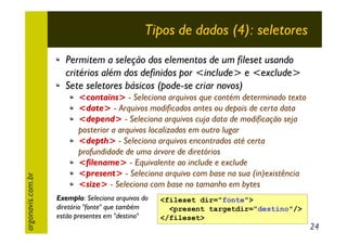 Tipos de dados (4): seletores

argonavis.com.br

Permitem a seleção dos elementos de um fileset usando
critérios além dos definidos por <include> e <exclude>
Sete seletores básicos (pode-se criar novos)

<contains> - Seleciona arquivos que contém determinado texto
<date> - Arquivos modificados antes ou depois de certa data
<depend> - Seleciona arquivos cuja data de modificação seja
posterior a arquivos localizados em outro lugar
<depth> - Seleciona arquivos encontrados até certa
profundidade de uma árvore de diretórios
<filename> - Equivalente ao include e exclude
<present> - Seleciona arquivo com base na sua (in)existência
<size> - Seleciona com base no tamanho em bytes

Exemplo: Seleciona arquivos do
diretório "fonte" que também
estão presentes em "destino"

<fileset dir="fonte">
<present targetdir="destino"/>
</fileset>

24

 