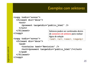 argonavis.com.br

Exemplos com seletores
<copy todir="novos">
<fileset dir="docs">
<not>
<present targetdir="public_html" />
</not>
</fileset>
Seletores podem ser combinados dentro
</copy>
de containers de seletores para realizar
lógica de seleção
<copy todir="novos">
<and>, <or>, <none>, <majority>
<fileset dir="docs">
<and>
<contains text="Revision" />
<not><present targetdir="public_html"/></not>
</and>
</fileset>
</copy>

25

 