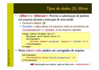 Tipos de dados (5): filtros
<filter> e <filterset>: Permite a substituição de padrões
em arquivos durante a execução de uma tarefa
Caractere default: @
Exemplo: a cópia abaixo irá substituir todas as ocorrências de
@javahome@ por c:j2sdk1.4 nos arquivos copiados

argonavis.com.br

<copy todir="${dest.dir}">
<fileset dir="${src.dir}"/>
<filterset>
<filter token="javahome" value="c:j2sdk1.4"/>
</filterset>
</copy>

Pares token=valor podem ser carregados de arquivo:
<filterset>
<filtersfile file="build.properties" />
</filterset>

Substituição sem tokens pode ser feita com <replacetoken>
27

 