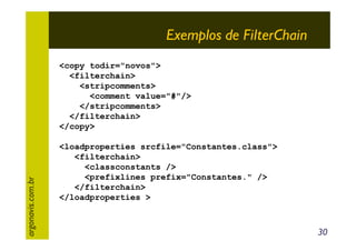 Exemplos de FilterChain

argonavis.com.br

<copy todir="novos">
<filterchain>
<stripcomments>
<comment value="#"/>
</stripcomments>
</filterchain>
</copy>
<loadproperties srcfile="Constantes.class">
<filterchain>
<classconstants />
<prefixlines prefix="Constantes." />
</filterchain>
</loadproperties >

30

 