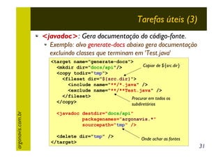 Tarefas úteis (3)
<javadoc>: Gera documentação do código-fonte.
Exemplo: alvo generate-docs abaixo gera documentação
excluindo classes que terminam em 'Test.java'

argonavis.com.br

<target name="generate-docs">
Copiar de ${src.dir}
<mkdir dir="docs/api"/>
<copy todir="tmp">
<fileset dir="${src.dir}">
<include name="**/*.java" />
<exclude name="**/**Test.java" />
</fileset>
Procurar em todos os
</copy>
subdiretórios
<javadoc destdir="docs/api"
packagenames="argonavis.*"
sourcepath="tmp" />
<delete dir="tmp" />
</target>

Onde achar as fontes

31

 