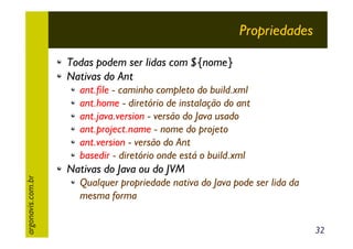 Propriedades
Todas podem ser lidas com ${nome}
Nativas do Ant

argonavis.com.br

ant.file - caminho completo do build.xml
ant.home - diretório de instalação do ant
ant.java.version - versão do Java usado
ant.project.name - nome do projeto
ant.version - versão do Ant
basedir - diretório onde está o build.xml

Nativas do Java ou do JVM
Qualquer propriedade nativa do Java pode ser lida da
mesma forma
32

 