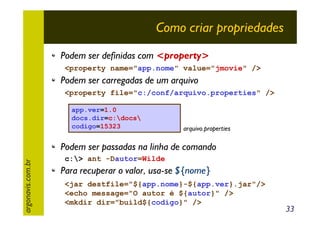 Como criar propriedades
Podem ser definidas com <property>
<property name="app.nome" value="jmovie" />

Podem ser carregadas de um arquivo
<property file="c:/conf/arquivo.properties" />
app.ver=1.0
docs.dir=c:docs
codigo=15323

arquivo.properties

argonavis.com.br

Podem ser passadas na linha de comando
c:> ant -Dautor=Wilde

Para recuperar o valor, usa-se ${nome}
<jar destfile="${app.nome}-${app.ver}.jar"/>
<echo message="O autor é ${autor}" />
<mkdir dir="build${codigo}" />

33

 