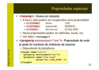 Propriedades especiais
<tstamp>: Grava um instante
A hora e data podem ser recuperados como propriedades
${TSTAMP}
${DSTAMP}
${TODAY}

hhmm
aaaammdd
dia mes ano

1345
20020525
25 May 2002

Novas propriedades podem ser definidas, locale, etc.
Uso típico: <tstamp/>

argonavis.com.br

<property environment="env">: Propriedade de onde
se pode ler variáveis de ambiente do sistema
Dependende de plataforma
<target name="init">
<property environment="env"/>
<property name="j2ee.home"
value="env.J2EE_HOME" />
</target>

35

 