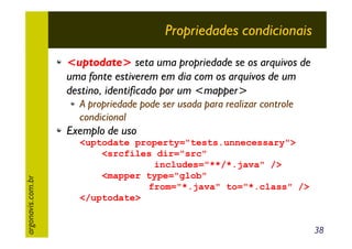 Propriedades condicionais
<uptodate> seta uma propriedade se os arquivos de
uma fonte estiverem em dia com os arquivos de um
destino, identificado por um <mapper>
A propriedade pode ser usada para realizar controle
condicional

argonavis.com.br

Exemplo de uso
<uptodate property="tests.unnecessary">
<srcfiles dir="src"
includes="**/*.java" />
<mapper type="glob"
from="*.java" to="*.class" />
</uptodate>
38

 