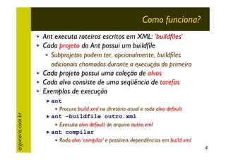 Como funciona?
Ant executa roteiros escritos em XML: 'buildfiles'
Cada projeto do Ant possui um buildfile
Subprojetos podem ter, opcionalmente, buildfiles
adicionais chamados durante a execução do primeiro

argonavis.com.br

Cada projeto possui uma coleção de alvos
Cada alvo consiste de uma seqüência de tarefas
Exemplos de execução
ant
Procura build.xml no diretório atual e roda alvo default
ant -buildfile outro.xml
Executa alvo default de arquivo outro.xml
ant compilar
Roda alvo 'compilar' e possíveis dependências em build.xml
4

 