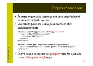 Targets condicionais
Às vezes o que mais interessa em uma propriedade é
se ela está definida ou não
Seu estado pode ser usado para executar alvos
condicionalmente

argonavis.com.br

<target name="copysource" if="copy.source">
<copy todir="build/classes">
<fileset dir="src"/>
</copy>
</target>
<target name="jar" depends="compile,copysource">
<jar basedir="build/classes" jarfile="dist/our.jar">
</target>

O alvo acima executará se qualquer valor for atribuido
ant -Dcopy.source=false jar
41

 