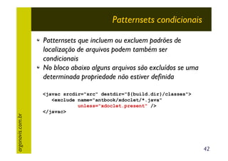 Patternsets condicionais

argonavis.com.br

Patternsets que incluem ou excluem padrões de
localização de arquivos podem também ser
condicionais
No bloco abaixo alguns arquivos são excluídos se uma
determinada propriedade não estiver definida
<javac srcdir="src" destdir="${build.dir}/classes">
<exclude name="antbook/xdoclet/*.java"
unless="xdoclet.present" />
</javac>

42

 