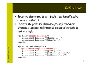 Referências
Todos os elementos do Ant podem ser identificados
com um atributo id
O elemento pode ser chamado por referência em
diversas situações, referindo-se ao seu id através do
atributo refid

argonavis.com.br

<path id="compile.classpath">
<pathelement location="${lucene.jar}"/>
<pathelement location="${tidy.jar}"/>
</path>
<path id="test.classpath">
<path refid="compile.classpath"/>
<pathelement location="${junit.jar}"/>
<pathelement location="${build.dir}/classes"/>
<pathelement location="${build.dir}/test"/>
</path>

44

 