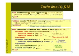 Tarefas úteis (4): J2EE
<ear destfile="app.ear" appxml="application.xml">
<fileset dir="${build}" includes="*.jar,*.war"/>
</ear>

argonavis.com.br

<ejbjar srcdir="${build}" descriptordir="${xml.dir}" ... >
<jboss destdir="${deployjars.dir}" />
</ejbjar>
Há suporte aos principais servidores de aplicação
<war destfile="bookstore.war" webxml="meta/metainf.xml">
<fileset dir="${build}/${bookstore2}" >
<include name="*.jsp" />
WEB-INF/web.xml
<exclude name="*.txt" />
Fileset para raiz do WAR
</fileset>
<classes dir="${build}" >
Fileset para
<include name="database/*.class" />
WEB-INF/classes
</classes>
Fileset para
<lib dir="bibliotecas" />
WEB-INF/lib
<webinf dir="etc" />
</war>
Fileset para WEB-INF/

46

 