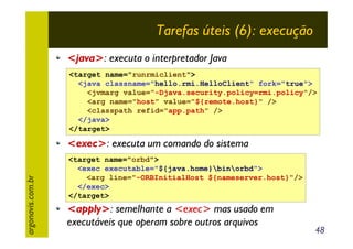 Tarefas úteis (6): execução
<java>: executa o interpretador Java
<target name="runrmiclient">
<java classname="hello.rmi.HelloClient" fork="true">
<jvmarg value="-Djava.security.policy=rmi.policy"/>
<arg name="host" value="${remote.host}" />
<classpath refid="app.path" />
</java>
</target>

argonavis.com.br

<exec>: executa um comando do sistema
<target name="orbd">
<exec executable="${java.home}binorbd">
<arg line="-ORBInitialHost ${nameserver.host}"/>
</exec>
</target>

<apply>: semelhante a <exec> mas usado em
executáveis que operam sobre outros arquivos

48

 