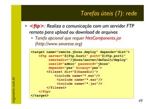 Tarefas úteis (7): rede
<ftp>: Realiza a comunicação com um servidor FTP
remoto para upload ou download de arquivos

argonavis.com.br

Tarefa opcional que requer NetComponents.jar
(http://www.savarese.org)
<target name="remote.jboss.deploy" depends="dist">
<ftp server="${ftp.host}" port="${ftp.port}"
remotedir="/jboss/server/default/deploy"
userid="admin" password="jboss"
depends="yes" binary="yes">
<fileset dir="${basedir}">
<include name="*.war"/>
<include name="*.ear"/>
<include name="*.jar"/>
</fileset>
</ftp>
</target>

49

 