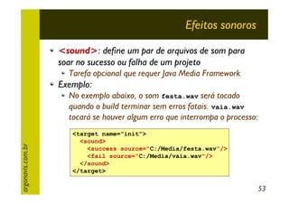 Efeitos sonoros
<sound>: define um par de arquivos de som para
soar no sucesso ou falha de um projeto
Tarefa opcional que requer Java Media Framework

Exemplo:

argonavis.com.br

No exemplo abaixo, o som festa.wav será tocado
quando o build terminar sem erros fatais. vaia.wav
tocará se houver algum erro que interrompa o processo:
<target name="init">
<sound>
<success source="C:/Media/festa.wav"/>
<fail source="C:/Media/vaia.wav"/>
</sound>
</target>

53

 