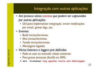 Integração com outras aplicações
Ant provoca vários eventos que podem ser capturados
por outras aplicações
Útil para implementar integração, enviar notificações
por email, gravar logs, etc.

Eventos

argonavis.com.br

Build iniciou/terminou
Alvo iniciou/terminou
Tarefa iniciou/terminou
Mensagens logadas

Vários listeners e loggers pré-definidos
Pode-se usar ou estender classe existente.
Para gravar processo (build) em XML:
> ant -listener org.apache.tools.ant.XmlLogger

55

 
