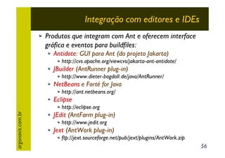Integração com editores e IDEs
Produtos que integram com Ant e oferecem interface
gráfica e eventos para buildfiles:
Antidote: GUI para Ant (do projeto Jakarta)
http://cvs.apache.org/viewcvs/jakarta-ant-antidote/

JBuilder (AntRunner plug-in)
http://www.dieter-bogdoll.de/java/AntRunner/

NetBeans e Forté for Java
http://ant.netbeans.org/

Eclipse
argonavis.com.br

http://eclipse.org

JEdit (AntFarm plug-in)
http://www.jedit.org

Jext (AntWork plug-in)
ftp://jext.sourceforge.net/pub/jext/plugins/AntWork.zip
56

 