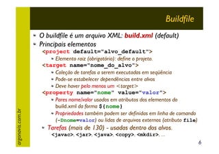 Buildfile

argonavis.com.br

O buildfile é um arquivo XML: build.xml (default)
Principais elementos
<project default="alvo_default">
Elemento raiz (obrigatório): define o projeto.
<target name="nome_do_alvo">
Coleção de tarefas a serem executadas em seqüência
Pode-se estabelecer dependências entre alvos
Deve haver pelo menos um <target>
<property name="nome" value="valor">
Pares nome/valor usados em atributos dos elementos do
build.xml da forma ${nome}
Propriedades também podem ser definidas em linha de comando
(-Dnome=valor) ou lidas de arquivos externos (atributo file)

Tarefas (mais de 130) - usadas dentro dos alvos.
<javac>, <jar>, <java>, <copy>, <mkdir>, ...

6

 