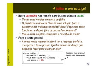 A falha é um avanço!
Barra vermelha nos impele para buscar a barra verde!
Temos uma medida concreta de falha
O problema mudou de "Me dê uma solução para o
problema das múltiplas moedas!" para "Faça este teste
funcionar, e depois faça os outros funcionarem!"
Muito mais simples: reduzimos o "escopo do medo"

argonavis.com.br

Faça o teste passar!
A meta neste momento não é ter a resposta perfeita,
mas fazer o teste passar. Qual a menor mudança que
podemos fazer para alcançar isto?
class Dollar {
Dollar(int amount) {}
void times(int multiplier) {}
int amount = 10;
}

Trapaça! Mas funciona!
Temos uma barra verde!

10

 