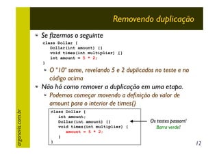Removendo duplicação
Se fizermos o seguinte
class Dollar {
Dollar(int amount) {}
void times(int multiplier) {}
int amount = 5 * 2;
}

O "10" some, revelando 5 e 2 duplicados no teste e no
código acima

Não há como remover a duplicação em uma etapa.

argonavis.com.br

Podemos começar movendo a definição do valor de
amount para o interior de times()
class Dollar {
int amount;
Dollar(int amount) {}
void times(int multiplier) {
amount = 5 * 2;
}
}

Os testes passam!
Barra verde!

12

 
